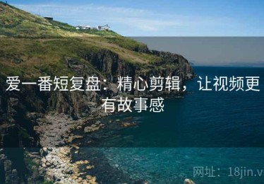 爱一番短复盘：精心剪辑，让视频更有故事感