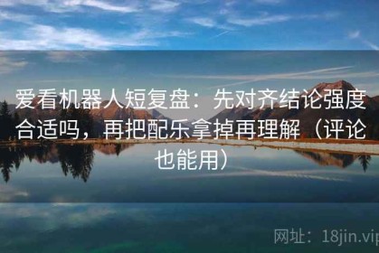 爱看机器人短复盘：先对齐结论强度合适吗，再把配乐拿掉再理解（评论也能用）