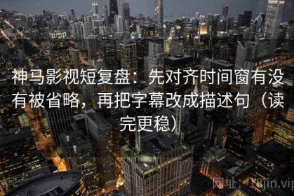 神马影视短复盘：先对齐时间窗有没有被省略，再把字幕改成描述句（读完更稳）