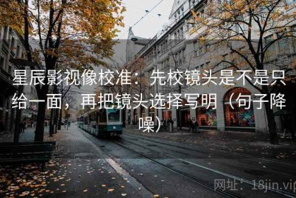 星辰影视像校准：先校镜头是不是只给一面，再把镜头选择写明（句子降噪）