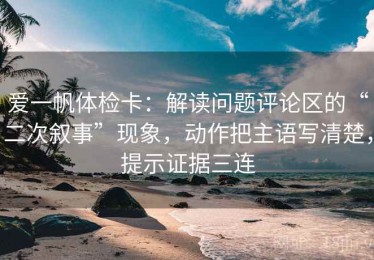 爱一帆体检卡：解读问题评论区的“二次叙事”现象，动作把主语写清楚，提示证据三连