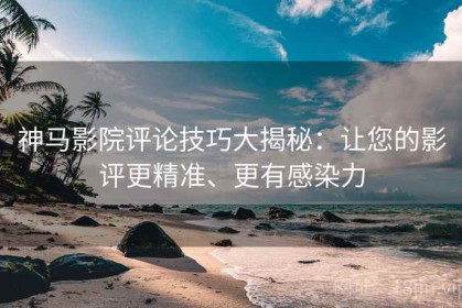 神马影院评论技巧大揭秘：让您的影评更精准、更有感染力