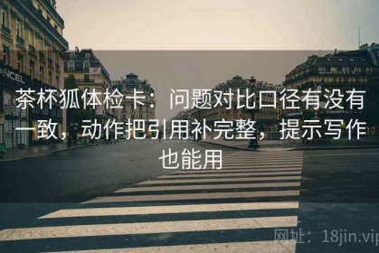 茶杯狐体检卡：问题对比口径有没有一致，动作把引用补完整，提示写作也能用