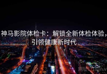 神马影院体检卡：解锁全新体检体验，引领健康新时代