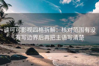 读可可影视四格拆解：核对范围有没有写边界后再把主语写清楚