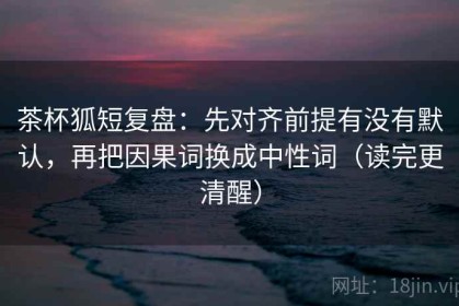 茶杯狐短复盘：先对齐前提有没有默认，再把因果词换成中性词（读完更清醒）