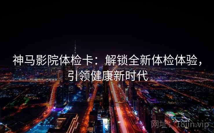 神马影院体检卡:解锁全新体检体验,引领健康新时代 神马影院体检卡:解锁全新体检体验,引领健康新时代
