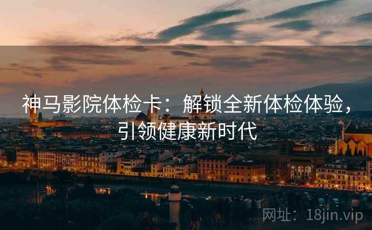 神马影院体检卡:解锁全新体检体验,引领健康新时代 神马影院体检卡:解锁全新体检体验,引领健康新时代