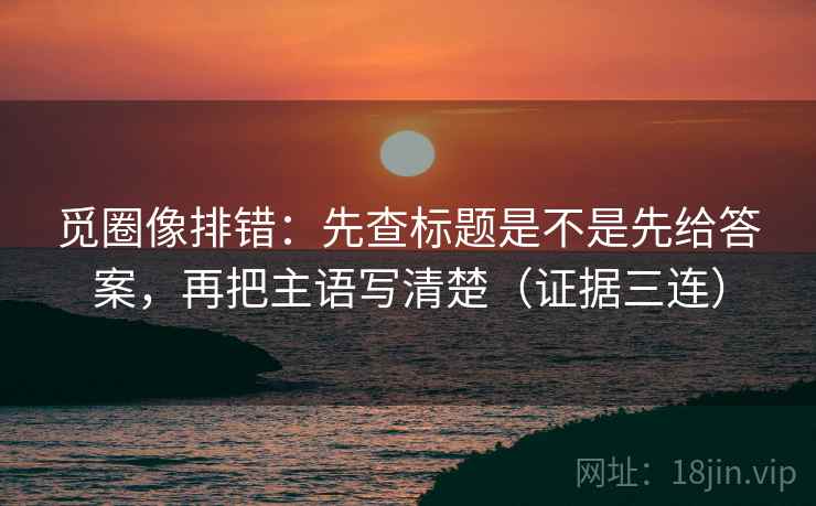 觅圈像排错：先查标题是不是先给答案，再把主语写清楚（证据三连）