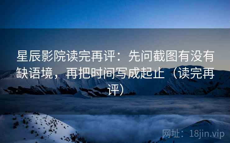 星辰影院读完再评：先问截图有没有缺语境，再把时间写成起止（读完再评）