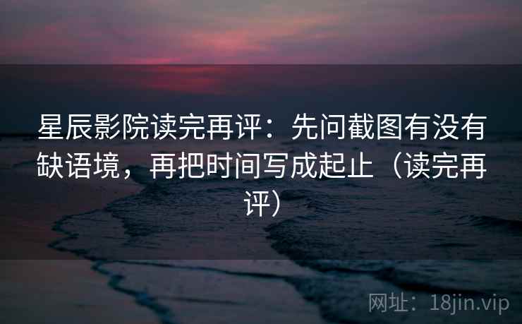 星辰影院读完再评：先问截图有没有缺语境，再把时间写成起止（读完再评）