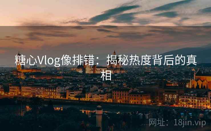 糖心Vlog像排错:揭秘热度背后的真相 糖心Vlog像排错:揭秘热度背后的真相