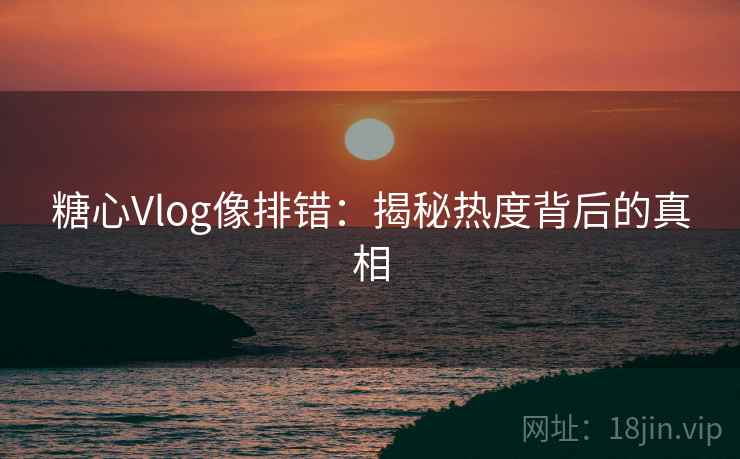糖心Vlog像排错:揭秘热度背后的真相 糖心Vlog像排错:揭秘热度背后的真相