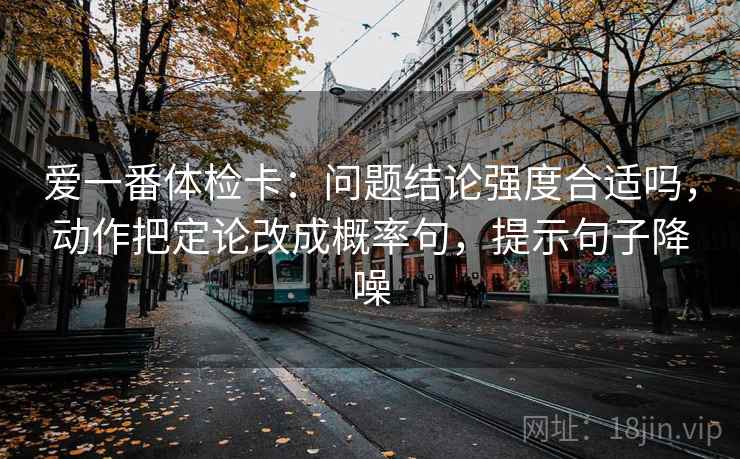 爱一番体检卡:问题结论强度合适吗,动作把定论改成概率句,提示句子降噪 爱一番体检卡:问题结论强度合适吗,动作把定论改成概率句,提示句子降噪