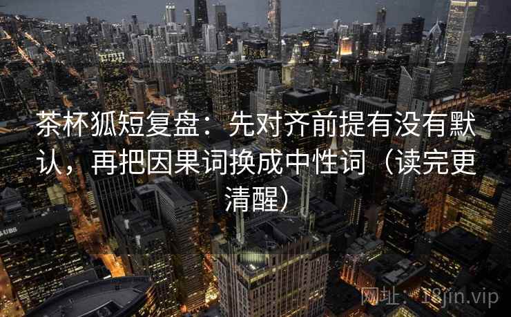 茶杯狐短复盘：先对齐前提有没有默认，再把因果词换成中性词（读完更清醒）