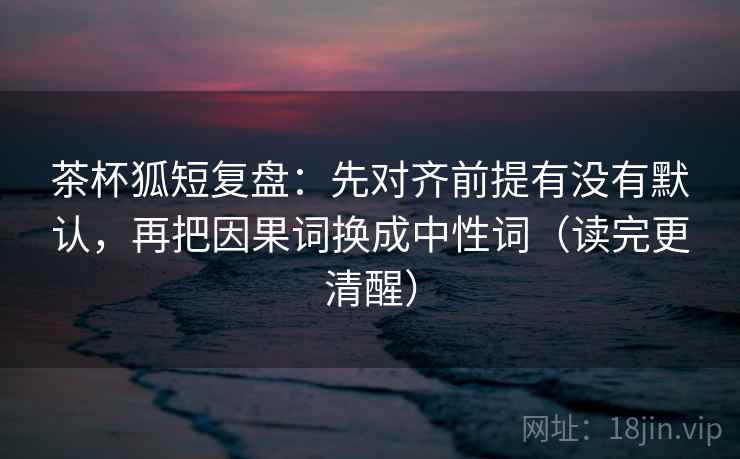 茶杯狐短复盘：先对齐前提有没有默认，再把因果词换成中性词（读完更清醒）