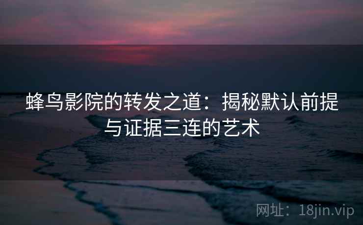 蜂鸟影院的转发之道:揭秘默认前提与证据三连的艺术 蜂鸟影院的转发之道:揭秘默认前提与证据三连的艺术