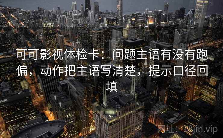 可可影视体检卡:问题主语有没有跑偏,动作把主语写清楚,提示口径回填 可可影视体检卡:问题主语有没有跑偏,动作把主语写清楚,提示口径回填