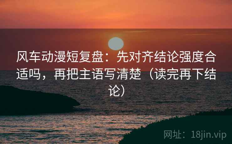 风车动漫短复盘:先对齐结论强度合适吗,再把主语写清楚(读完再下结论) 风车动漫短复盘:先对齐结论强度合适吗,再把主语写清楚(读完再下结论)
