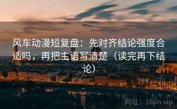 风车动漫短复盘:先对齐结论强度合适吗,再把主语写清楚(读完再下结论) 风车动漫短复盘:先对齐结论强度合适吗,再把主语写清楚(读完再下结论)
