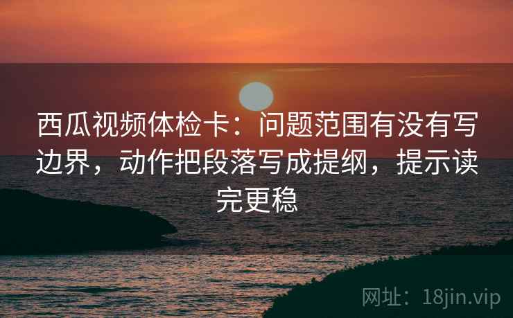 西瓜视频体检卡:问题范围有没有写边界,动作把段落写成提纲,提示读完更稳 西瓜视频体检卡:问题范围有没有写边界,动作把段落写成提纲,提示读完更稳