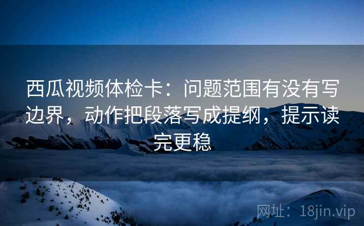 西瓜视频体检卡:问题范围有没有写边界,动作把段落写成提纲,提示读完更稳 西瓜视频体检卡:问题范围有没有写边界,动作把段落写成提纲,提示读完更稳