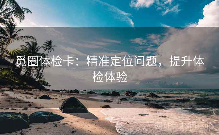 觅圈体检卡:精准定位问题,提升体检体验 觅圈体检卡:精准定位问题,提升体检体验