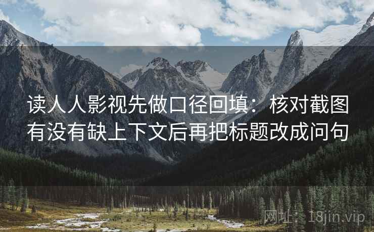 读人人影视先做口径回填:核对截图有没有缺上下文后再把标题改成问句 读人人影视先做口径回填:核对截图有没有缺上下文后再把标题改成问句