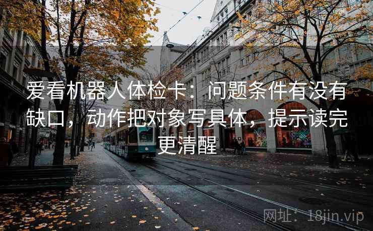 爱看机器人体检卡:问题条件有没有缺口,动作把对象写具体,提示读完更清醒 爱看机器人体检卡:问题条件有没有缺口,动作把对象写具体,提示读完更清醒