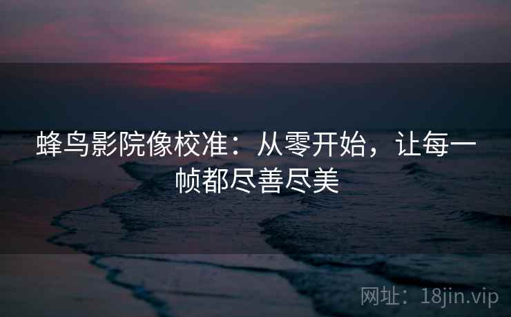蜂鸟影院像校准:从零开始,让每一帧都尽善尽美 蜂鸟影院像校准:从零开始,让每一帧都尽善尽美