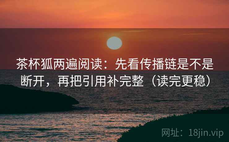 茶杯狐两遍阅读:先看传播链是不是断开,再把引用补完整(读完更稳) 茶杯狐两遍阅读:先看传播链是不是断开,再把引用补完整(读完更稳)