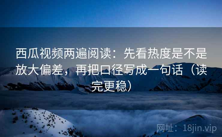 西瓜视频两遍阅读:先看热度是不是放大偏差,再把口径写成一句话(读完更稳) 西瓜视频两遍阅读:先看热度是不是放大偏差,再把口径写成一句话(读完更稳)