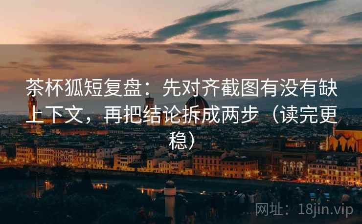 茶杯狐短复盘：先对齐截图有没有缺上下文，再把结论拆成两步（读完更稳）
