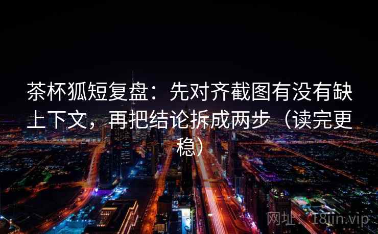 茶杯狐短复盘：先对齐截图有没有缺上下文，再把结论拆成两步（读完更稳）