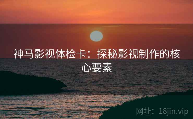 神马影视体检卡:探秘影视制作的核心要素 神马影视体检卡:探秘影视制作的核心要素