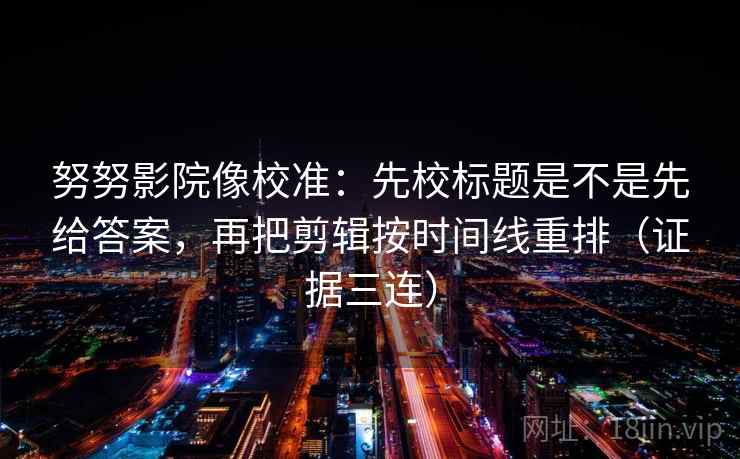 努努影院像校准:先校标题是不是先给答案,再把剪辑按时间线重排(证据三连) 努努影院像校准:先校标题是不是先给答案,再把剪辑按时间线重排(证据三连)